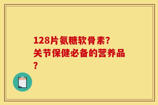 128片氨糖软骨素？关节保健必备的营养品？