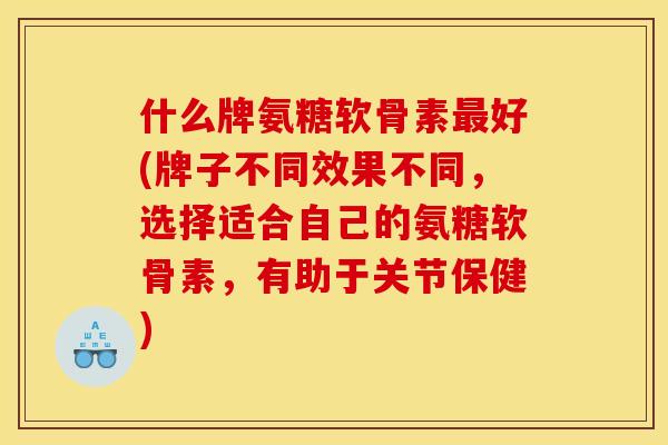 什么牌氨糖软骨素最好(牌子不同效果不同，选择适合自己的氨糖软骨素，有助于关节保健)