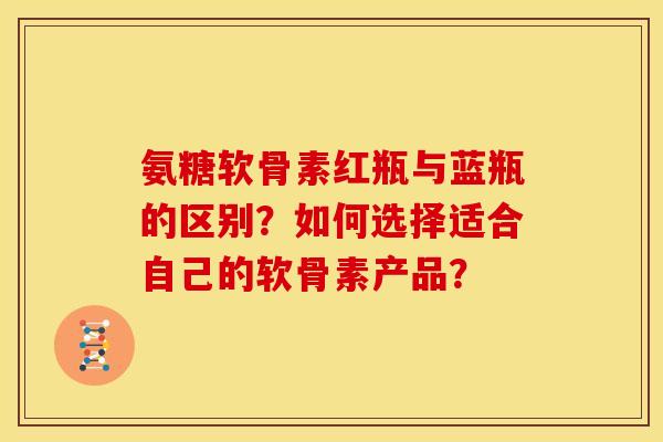 氨糖软骨素红瓶与蓝瓶的区别？如何选择适合自己的软骨素产品？