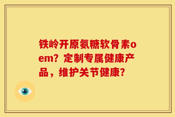铁岭开原氨糖软骨素oem？定制专属健康产品，维护关节健康？