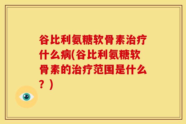 谷比利氨糖软骨素治疗什么病(谷比利氨糖软骨素的治疗范围是什么？)