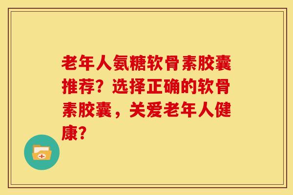 老年人氨糖软骨素胶囊推荐？选择正确的软骨素胶囊，关爱老年人健康？