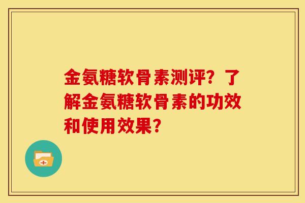 金氨糖软骨素测评？了解金氨糖软骨素的功效和使用效果？