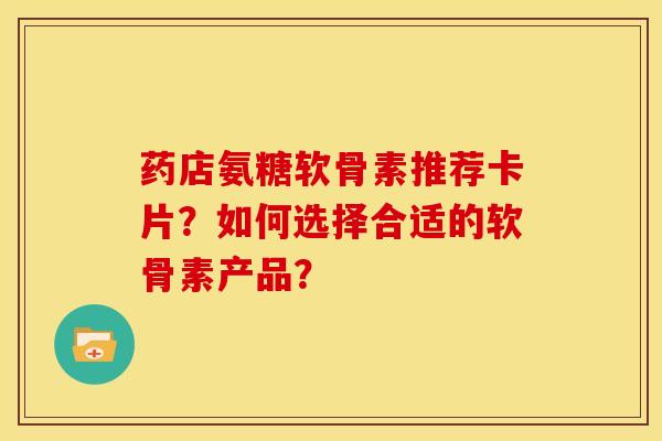 药店氨糖软骨素推荐卡片？如何选择合适的软骨素产品？