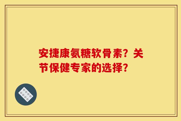 安捷康氨糖软骨素？关节保健专家的选择？