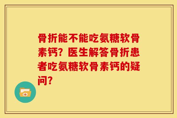 骨折能不能吃氨糖软骨素钙？医生解答骨折患者吃氨糖软骨素钙的疑问？