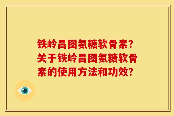铁岭昌图氨糖软骨素？关于铁岭昌图氨糖软骨素的使用方法和功效？
