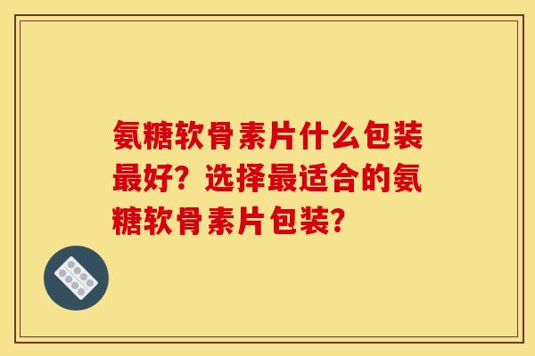氨糖软骨素片什么包装最好？选择最适合的氨糖软骨素片包装？