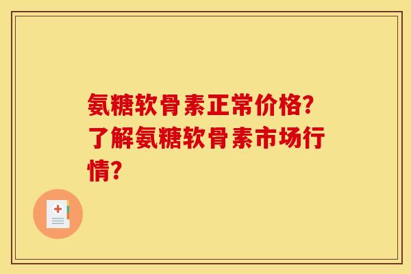 氨糖软骨素正常价格？了解氨糖软骨素市场行情？
