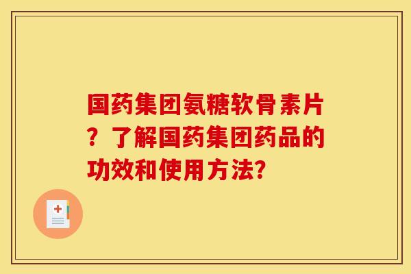 国药集团氨糖软骨素片？了解国药集团药品的功效和使用方法？