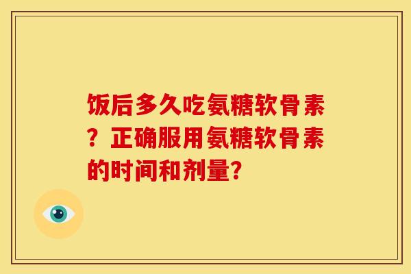 饭后多久吃氨糖软骨素？正确服用氨糖软骨素的时间和剂量？