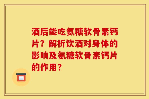 酒后能吃氨糖软骨素钙片？解析饮酒对身体的影响及氨糖软骨素钙片的作用？