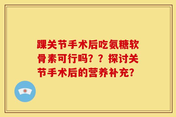 踝关节手术后吃氨糖软骨素可行吗？？探讨关节手术后的营养补充？