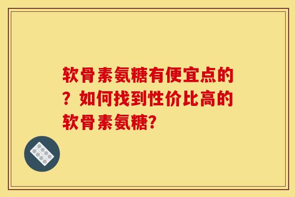 软骨素氨糖有便宜点的？如何找到性价比高的软骨素氨糖？