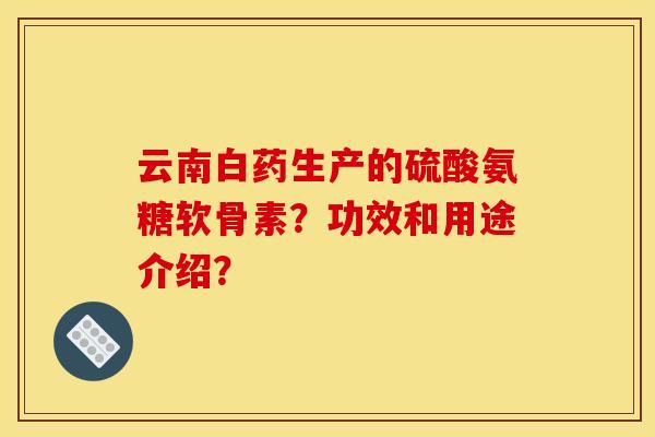 云南白药生产的硫酸氨糖软骨素？功效和用途介绍？