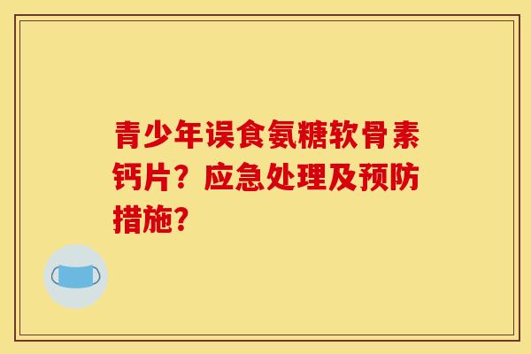 青少年误食氨糖软骨素钙片？应急处理及预防措施？