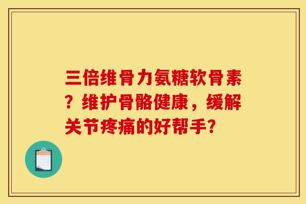 三倍维骨力氨糖软骨素？维护骨骼健康，缓解关节疼痛的好帮手？