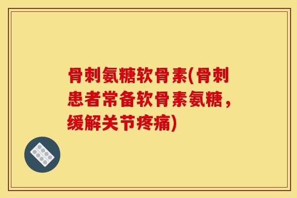 骨刺氨糖软骨素(骨刺患者常备软骨素氨糖，缓解关节疼痛)