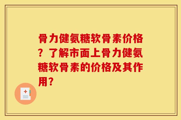 骨力健氨糖软骨素价格？了解市面上骨力健氨糖软骨素的价格及其作用？