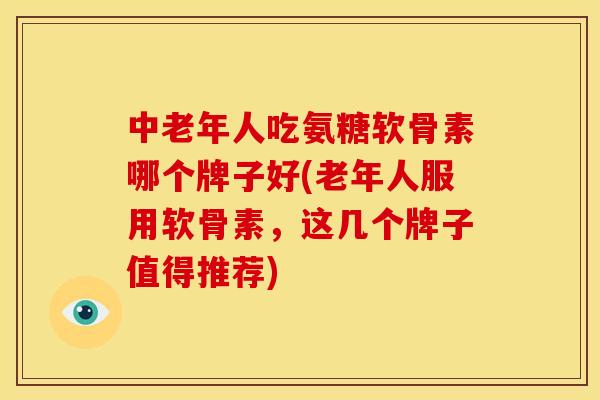 中老年人吃氨糖软骨素哪个牌子好(老年人服用软骨素，这几个牌子值得推荐)