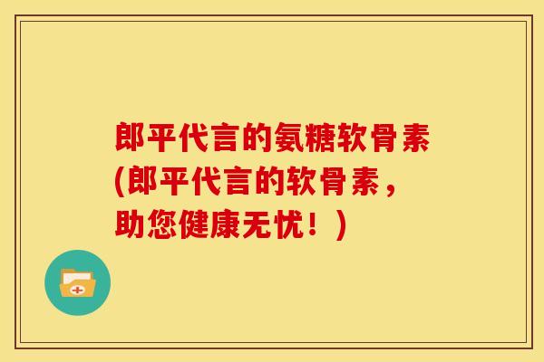 郎平代言的氨糖软骨素(郎平代言的软骨素，助您健康无忧！)