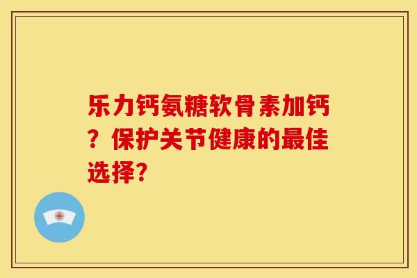 乐力钙氨糖软骨素加钙？保护关节健康的最佳选择？