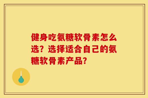 健身吃氨糖软骨素怎么选？选择适合自己的氨糖软骨素产品？