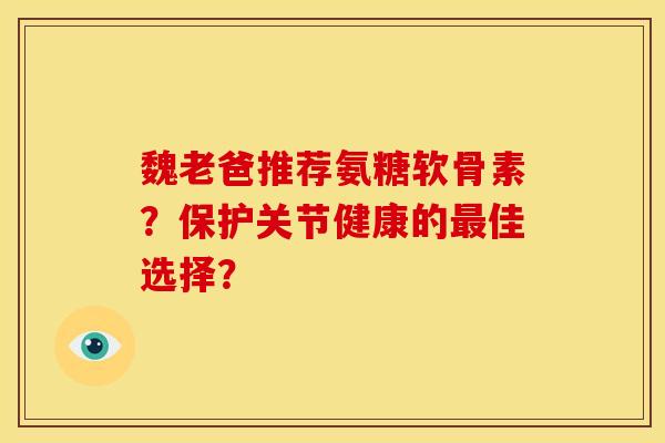 魏老爸推荐氨糖软骨素？保护关节健康的最佳选择？