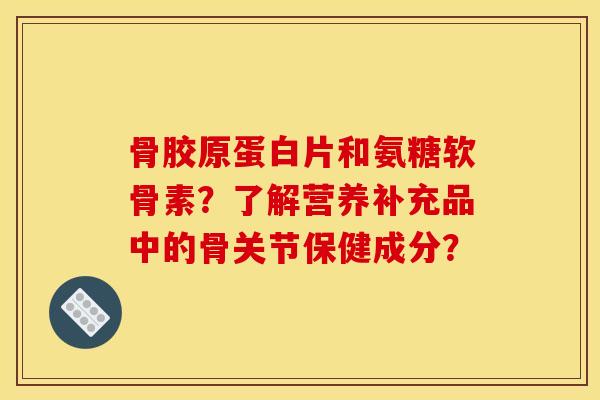 骨胶原蛋白片和氨糖软骨素？了解营养补充品中的骨关节保健成分？