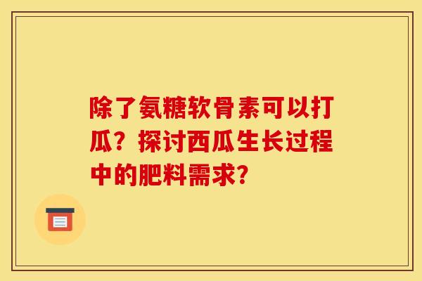 除了氨糖软骨素可以打瓜？探讨西瓜生长过程中的肥料需求？