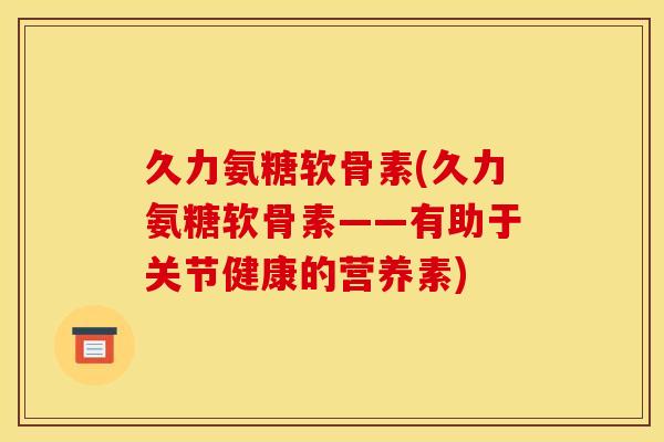 久力氨糖软骨素(久力氨糖软骨素——有助于关节健康的营养素)