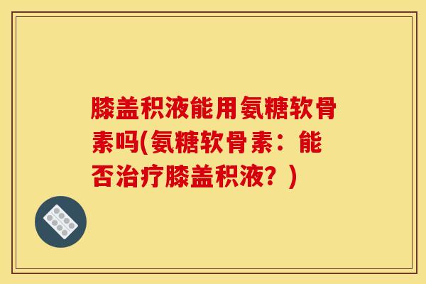 膝盖积液能用氨糖软骨素吗(氨糖软骨素：能否治疗膝盖积液？)