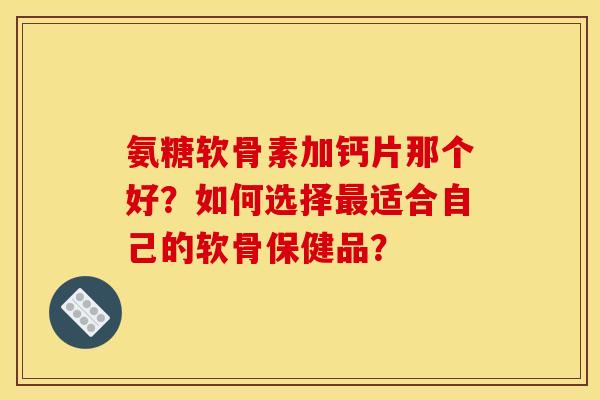 氨糖软骨素加钙片那个好？如何选择最适合自己的软骨保健品？