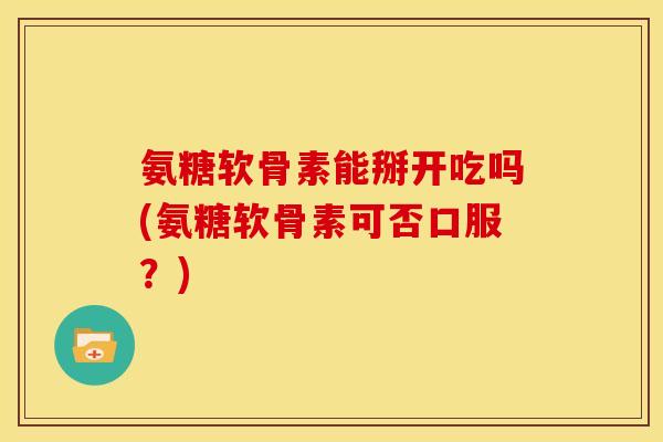 氨糖软骨素能掰开吃吗(氨糖软骨素可否口服？)