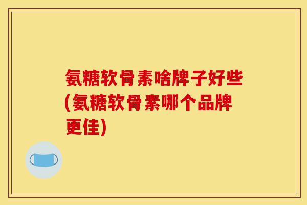 氨糖软骨素啥牌子好些(氨糖软骨素哪个品牌更佳)