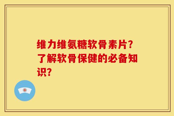 维力维氨糖软骨素片？了解软骨保健的必备知识？