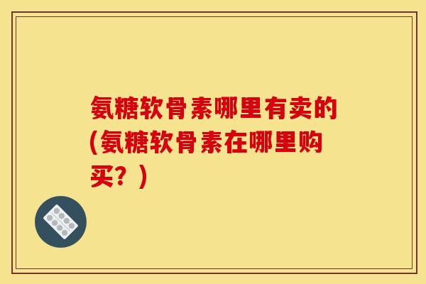 氨糖软骨素哪里有卖的(氨糖软骨素在哪里购买？)