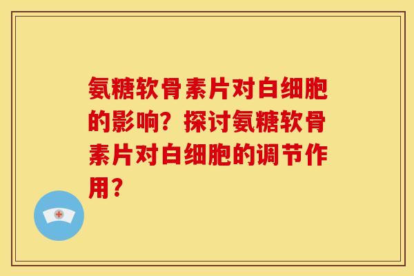 氨糖软骨素片对白细胞的影响？探讨氨糖软骨素片对白细胞的调节作用？