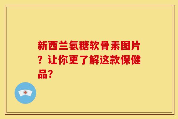 新西兰氨糖软骨素图片？让你更了解这款保健品？
