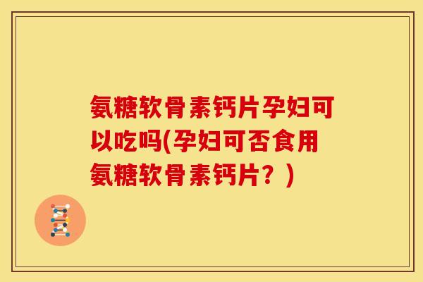 氨糖软骨素钙片孕妇可以吃吗(孕妇可否食用氨糖软骨素钙片？)