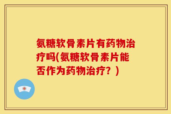 氨糖软骨素片有药物治疗吗(氨糖软骨素片能否作为药物治疗？)