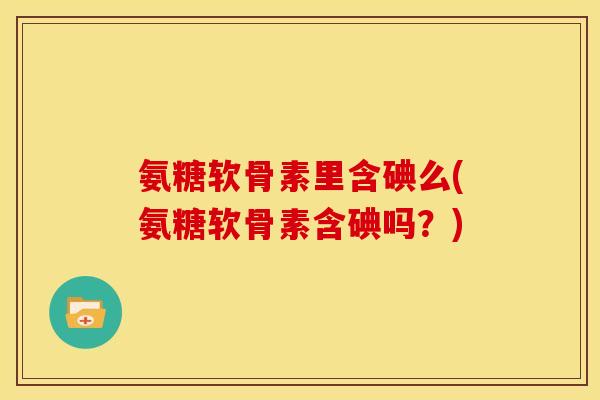氨糖软骨素里含碘么(氨糖软骨素含碘吗？)