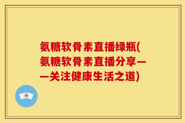 氨糖软骨素直播绿瓶(氨糖软骨素直播分享——关注健康生活之道)