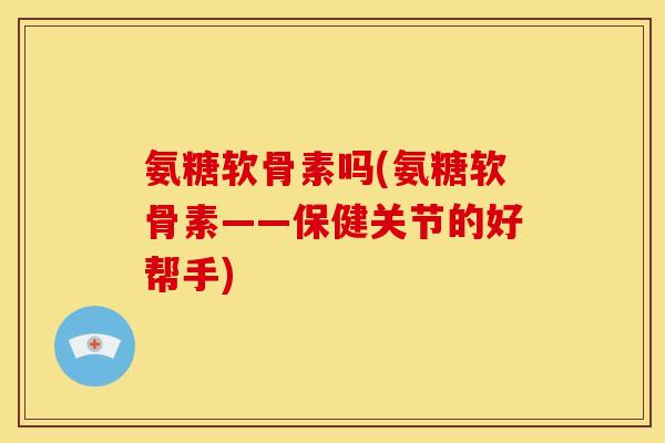 氨糖软骨素吗(氨糖软骨素——保健关节的好帮手)