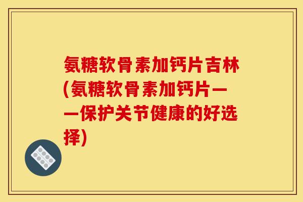 氨糖软骨素加钙片吉林(氨糖软骨素加钙片——保护关节健康的好选择)