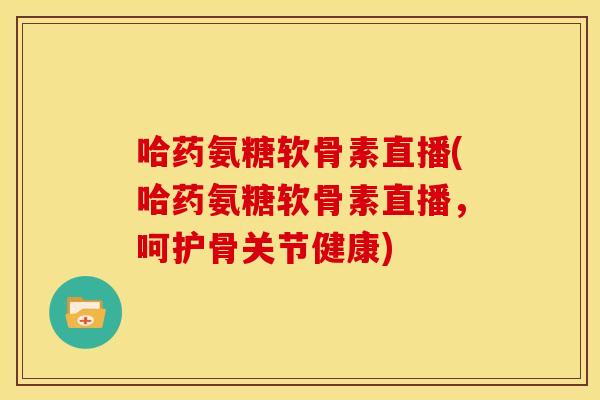 哈药氨糖软骨素直播(哈药氨糖软骨素直播，呵护骨关节健康)