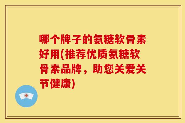 哪个牌子的氨糖软骨素好用(推荐优质氨糖软骨素品牌，助您关爱关节健康)