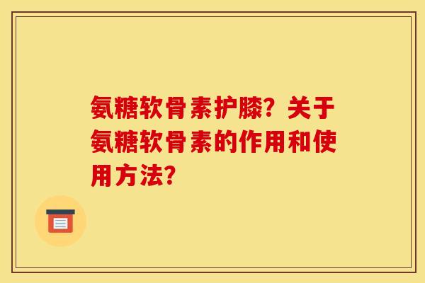 氨糖软骨素护膝？关于氨糖软骨素的作用和使用方法？