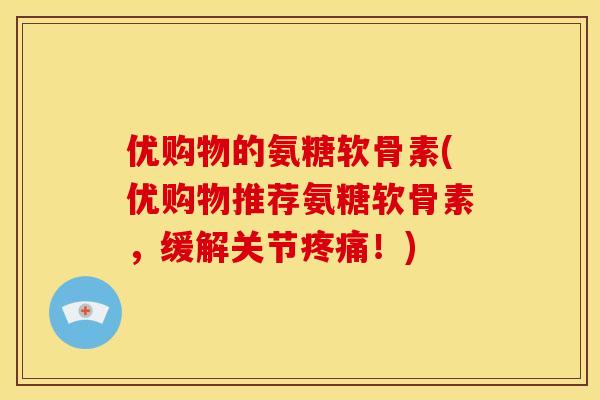 优购物的氨糖软骨素(优购物推荐氨糖软骨素，缓解关节疼痛！)