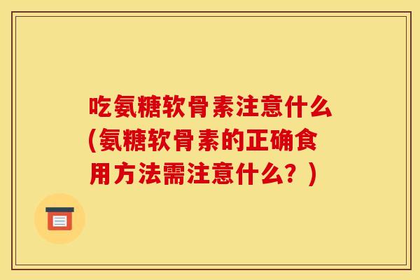 吃氨糖软骨素注意什么(氨糖软骨素的正确食用方法需注意什么？)